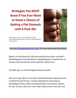 Strategies You MUST
  Know if You Ever Want
   to Stand a Chance of
  Getting a Flat Stomach
      with 6-Pack Abs

by Mike Geary, author - The Truth about Six Pack Abs,
interviewed by Craig Ballantyne - CSCS, Men's Health Magazine
Training Advisor




Visit http://truthaboutabs.rev-u.com for more videos and information.



Below is an interview that I did with world-famous trainer and Men's
Health Magazine Training Advisor, Craig Ballantyne as he grilled me on
the top secrets for fat loss and six pack abs. Check it out...



CB: Mike, give us a brief background about yourself



MG: Sure Craig. Well, I'm currently a Certified Nutrition Specialist and a
Certified Personal Trainer. I've been dedicated to improving my
knowledge of fitness, both training techniques and nutrition aspects,
for over 15 years now, and I never stop trying to learn more each and
 