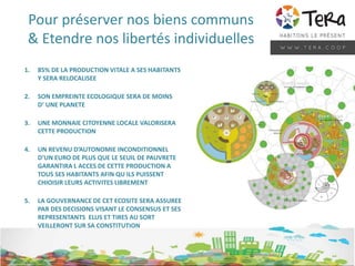 Pour préserver nos biens communs
& Etendre nos libertés individuelles
1. 85% DE LA PRODUCTION VITALE A SES HABITANTS
Y SERA RELOCALISEE
2. SON EMPREINTE ECOLOGIQUE SERA DE MOINS
D’ UNE PLANETE
3. UNE MONNAIE CITOYENNE LOCALE VALORISERA
CETTE PRODUCTION
4. UN REVENU D’AUTONOMIE INCONDITIONNEL
D’UN EURO DE PLUS QUE LE SEUIL DE PAUVRETE
GARANTIRA L ACCES DE CETTE PRODUCTION A
TOUS SES HABITANTS AFIN QU ILS PUISSENT
CHIOISIR LEURS ACTIVITES LIBREMENT
5. LA GOUVERNANCE DE CET ECOSITE SERA ASSUREE
PAR DES DECISIONS VISANT LE CONSENSUS ET SES
REPRESENTANTS ELUS ET TIRES AU SORT
VEILLERONT SUR SA CONSTITUTION
 