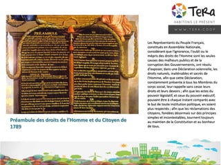 Les Représentants du Peuple Français,
constitués en Assemblée Nationale,
considérant que l'ignorance, l'oubli ou le
mépris des droits de l'Homme sont les seules
causes des malheurs publics et de la
corruption des Gouvernements, ont résolu
d'exposer, dans une Déclaration solennelle, les
droits naturels, inaliénables et sacrés de
l'Homme, afin que cette Déclaration,
constamment présente à tous les Membres du
corps social, leur rappelle sans cesse leurs
droits et leurs devoirs ; afin que les actes du
pouvoir législatif, et ceux du pouvoir exécutif,
pouvant être à chaque instant comparés avec
le but de toute institution politique, en soient
plus respectés ; afin que les réclamations des
citoyens, fondées désormais sur des principes
simples et incontestables, tournent toujours
au maintien de la Constitution et au bonheur
de tous.
Préambule des droits de l’Homme et du Citoyen de
1789
 