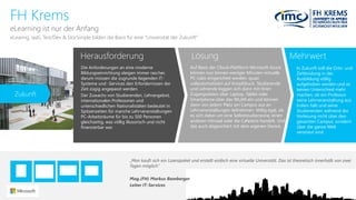 Herausforderung 
Lösung 
Mehrwert 
FH Krems 
eLearning istnurder Anfang 
Die Anforderungen an eine moderne Bildungseinrichtung steigen immer rascher, darum müssen die zugrunde liegenden IT- Systeme und -Services den Erfordernissen der Zeit zügig angepasst werden. 
Der Zuwachsvon Studierenden, Lehrangebot, internationalenProfessorenund unterschiedlichenNationalistätenbedeutetin Spitzenzeiten für manche Lehrveranstaltungen PC-Arbeitsräume für bis zu 500 Personen gleichzeitig, was völlig illusorisch und nicht finanzierbar war. 
Auf Basis der Cloud-Plattform Microsoft Azurekönnen nun binnen weniger Minuten virtuelle PC-Labs eingerichtet werden, quasi vollautomatisiert auf Knopfdruck. Studierende und Lehrende loggen sich dann mit ihren Zugangsdaten über Laptop, Tablet oder Smartphone über das WLAN ein und können dann von jedem Platz am Campus aus an Lehrveranstaltungen teilnehmen. Völlig egal, ob es sich dabei um eine Selbststudienzone, einen anderen Hörsaal oder die Cafeteria handelt. Und das auch abgesichert mit dem eigenen Device. 
eLearing, IaaS, Test/Dev & StorSimplebildendie Basis füreine“Universitätder Zukunft” 
In Zukunft soll die Orts-und Zeitbindung in der Ausbildung völlig aufgehoben werden und es keinen Unterschied mehr machen, ob ein Professor seine Lehrveranstaltung aus Indien hält und seine Studierenden während der Vorlesung nicht über den gesamten Campus, sondern über die ganze Welt verstreut sind. 
„Man kauft sich ein Lizenzpaket und erstellt einfach eine virtuelle Universität. Das ist theoretisch innerhalb von zwei Tagen möglich.“ 
Mag.(FH) Markus Bamberger 
Leiter IT-Services 
Zukunft  