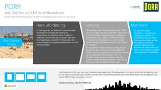 Herausforderung 
Lösung 
Mehrwert 
PORR 
IaaS, Test/Dev und EMS in der Bauindustrie 
In Doha galt es, als Teil einer internationalen Arbeitsgemeinschaft die technische Ausstattung für das Greenline-Projekt zu realisieren und innerhalb kürzester Zeit eine hochskalierbare, flexible IT-Infrastruktur für unterschiedliche Projektkonstellationen vor Ort bereitzustellen. 
Mit der Microsoft Cloud-Lösung ist die PORR AG in der Lage, schnell zu wachsen, dynamisch auf wechselnde Anforderungen zu reagieren, nahtlos über Zeit-, Klima-und Kulturzonen hinweg zu kommunizieren und eine mobile Device-Landschaft jederzeit sicher und zentral zu managen. 
Im laufenden Projekt wiederum zeigt sich die Flexibilität darin, dass man auf Knopfdruck Office-Lizenzen vergeben, über Windows AzureServerkapazitäten bereitstellen oder mit Windows Intune sofort reagieren und den Zugriff mobiler Endgeräte sperren kann, wenn eines auf einer Baustelle verloren geht. 
KurzfristigeEntscheidungenschaffenlangfristigesVertrauenin die Cloud 
Es konnten große Hardware—Investitionen eingespart werden. Es besteht kein Grund mehr, Infrastruktur direkt auf der Baustelle aufzubauen sondern Wartung und Betrieb mit einem Klick aus Wien. Dies schafft schnellere Verfügbarkeit & Flexibilität. 
„Entscheidend ist für uns, dass wir in diesem Bauprojekt sehr flexibel agieren. Und da ist die Cloud einzigartig, weil wir bei Bedarf innerhalb einer halben Stunde einen Server bereitstellen oder einen Mitarbeiter auf Knopfdruck mit einem Office-Paket ausstatten können.“ 
Harald Kriesche, CIO der PORR AG 
ÜberGrenzenhinweg  