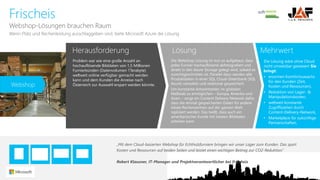 Herausforderung 
Lösung 
Mehrwert 
Frischeis 
Webshop-LösungenbrauchenRaum 
Problem war wie eine große Anzahl an hochauflösende Bilddaten von 1,5 Millionen Furnierbünden (Datenvolumen 1Terabyte) weltweit online verfügbar gemacht werden kann und dem Kunden die Anreise nach Österreich zur Auswahl erspart werden könnte. 
Die Webshop-Lösung ist nun so aufgebaut, dass jedes Furnier hochauflösend abfotografiert und direkt in den AzureStorage gelegt wird, sobald es zurechtgeschnitten ist. Parallel dazu werden alle Produktdaten in einer SQL Cloud-Datenbank (SQL Azure) verwaltet und relational gespeichert. 
Um konstante Antwortzeiten im globalen Maßstab zu ermöglichen –Europa, Amerika und Asien –sorgt ein Content DeliveryNetwork dafür, dass die einmal gespeicherten Daten für andere lokale Rechenzentren auf der ganzen Welt repliziert werden. Das heißt, dass auch ein amerikanischer Kunde mit lokalen Bilddaten arbeiten kann 
WennPlatzund Rechenleistungausschlaggebensind, bieteMicrosoft Azure die Lösung 
Die Lösung wäre ohne Cloud nicht umsetzbar gewesen! Sie bringt: 
•enormen Komfortzuwachs für den Kunden (Zeit, Kosten und Ressourcen), 
•Reduktion von Lager-& Manipulationskosten, 
•weltweit konstante Zugriffszeiten durch Content-Delivery-Network, 
•Marketplace für zukünftige Partnerschaften, 
„Mit dem Cloud-basierten Webshop für Echtholzfurniere bringen wir unser Lager zum Kunden. Das spart 
Kosten und Ressourcen auf beiden Seiten und leistet einen wichtigen Beitrag zur CO2-Reduktion.“ 
Robert Klausner, IT-Manager und Projektverantwortlicher bei Frischeis 
Webshop  