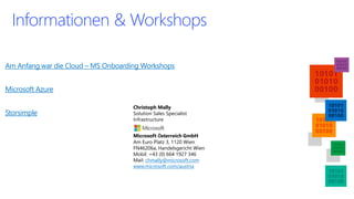 Am Anfangwar die Cloud –MS Onboarding Workshops 
Microsoft Azure 
Storsimple 
Informationen& Workshops 
Christoph Mally 
Solution Sales SpecialistInfrastructure 
Microsoft ÖsterreichGmbHAm Euro Platz 3, 1120 Wien 
FN46206a, Handelsgericht Wien 
Mobil: +43 (0) 664 1927 346 Mail: chmally@microsoft.com 
www.microsoft.com/austria 