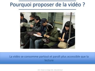 Pourquoi proposer de la vidéo ?

La vidéo se consomme partout et paraît plus accessible que la
lecture
2013 – Réussir sa stratégie vidéo - @SarahBerthault

 