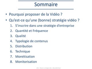 Sommaire
• Pourquoi proposer de la Vidéo ?
• Qu’est-ce qu’une (bonne) stratégie vidéo ?
1.
2.
3.
4.
5.
6.
7.
8.

S’inscrire dans une stratégie d’entreprise
Quantité et Fréquence
Qualité
Typologie de contenus
Distribution
Technique
Monétisation
Monitorisation
2013 – Réussir sa stratégie vidéo - @SarahBerthault

 