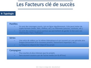 Les Facteurs clé de succès
4- Typologie

Pastilles
–
–

Ce sont des messages courts, mis en ligne régulièrement. Cela peut traiter de
sujets formels (news, faits, chiffres, etc.) ou informels (astuces, coulisses, etc.)
Ce sont des contenus passe partout qui permettent de garder le lien avec vos
internautes / fans / followers

Séries
–
–

Une série de vidéos sur la même thématique et qui courent sur une période plus
longue (lancement d’un nouveau produit, évènement important, etc.)
La fréquence dépend de l’objectif du projet

Campagnes
–
–

Plus courtes et plus intenses que les projets
Sera souvent soutenu par de l’achat media (on & off line)

2013 – Réussir sa stratégie vidéo - @SarahBerthault

 