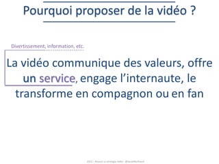 Pourquoi proposer de la vidéo ?
Divertissement, information, etc.

La vidéo communique des valeurs, offre
un service, engage l’internaute, le
transforme en compagnon ou en fan

2013 – Réussir sa stratégie vidéo - @SarahBerthault

 