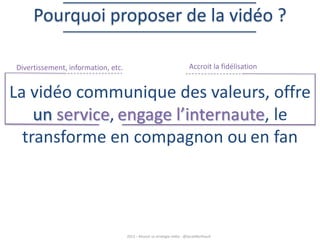 Pourquoi proposer de la vidéo ?
Divertissement, information, etc.

Accroit la fidélisation

La vidéo communique des valeurs, offre
un service, engage l’internaute, le
transforme en compagnon ou en fan

2013 – Réussir sa stratégie vidéo - @SarahBerthault

 