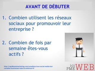 AVANT DE DÉBUTER 
1. Combien utilisent les réseaux 
sociaux pour promouvoir leur 
entreprise ? 
2. Combien de fois par 
semaine êtes-vous 
actifs ? 
http://rapidboostmarketing.com/canadians-love-social-media-but-canadian- 
businesses-hate-to-embrace-it/ 
 