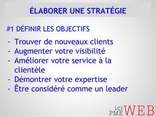 ÉLABORER UNE STRATÉGIE 
#1 DÉFINIR LES OBJECTIFS 
- Trouver de nouveaux clients 
- Augmenter votre visibilité 
- Améliorer votre service à la 
clientèle 
- Démontrer votre expertise 
- Être considéré comme un leader 
 
