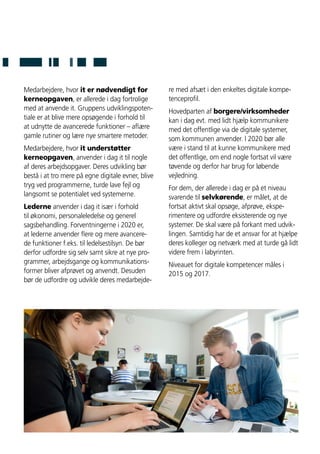 Medarbejdere, hvor it er nødvendigt for
kerneopgaven, er allerede i dag fortrolige
med at anvende it. Gruppens udviklingspoten-
tiale er at blive mere opsøgende i forhold til
at udnytte de avancerede funktioner – aflære
gamle rutiner og lære nye smartere metoder.
Medarbejdere, hvor it understøtter
kerneopgaven, anvender i dag it til nogle
af deres arbejdsopgaver. Deres udvikling bør
bestå i at tro mere på egne digitale evner, blive
tryg ved programmerne, turde lave fejl og
langsomt se potentialet ved systemerne.
Lederne anvender i dag it især i forhold
til økonomi, personaleledelse og generel
sagsbehandling. Forventningerne i 2020 er,
at lederne anvender flere og mere avancere-
de funktioner f.eks. til ledelsestilsyn. De bør
derfor udfordre sig selv samt sikre at nye pro-
grammer, arbejdsgange og kommunikations-
former bliver afprøvet og anvendt. Desuden
bør de udfordre og udvikle deres medarbejde-
re med afsæt i den enkeltes digitale kompe-
tenceprofil.
Hovedparten af borgere/virksomheder
kan i dag evt. med lidt hjælp kommunikere
med det offentlige via de digitale systemer,
som kommunen anvender. I 2020 bør alle
være i stand til at kunne kommunikere med
det offentlige, om end nogle fortsat vil være
tøvende og derfor har brug for løbende
vejledning.
For dem, der allerede i dag er på et niveau
svarende til selvkørende, er målet, at de
fortsat aktivt skal opsøge, afprøve, ekspe-
rimentere og udfordre eksisterende og nye
systemer. De skal være på forkant med udvik-
lingen. Samtidig har de et ansvar for at hjælpe
deres kolleger og netværk med at turde gå lidt
videre frem i labyrinten.
Niveauet for digitale kompetencer måles i
2015 og 2017.
 