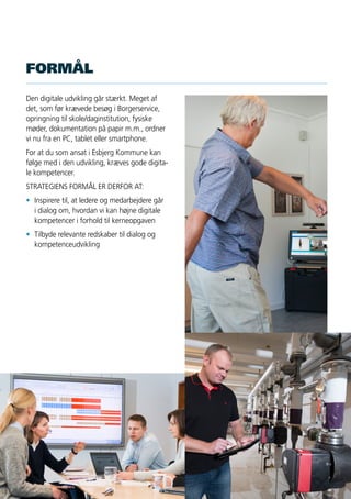 2
Den digitale udvikling går stærkt. Meget af
det, som før krævede besøg i Borgerservice,
opringning til skole/daginstitution, fysiske
møder, dokumentation på papir m.m., ordner
vi nu fra en PC, tablet eller smartphone.
For at du som ansat i Esbjerg Kommune kan
følge med i den udvikling, kræves gode digita-
le kompetencer.
STRATEGIENS FORMÅL ER DERFOR AT:
•	 Inspirere til, at ledere og medarbejdere går
	 i dialog om, hvordan vi kan højne digitale
	 kompetencer i forhold til kerneopgaven
•	 Tilbyde relevante redskaber til dialog og
	kompetenceudvikling
FORMÅL
 