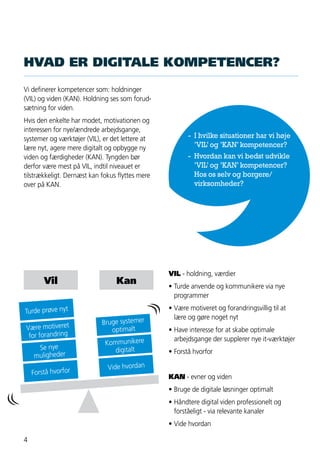 4
HVAD ER DIGITALE KOMPETENCER?
Vi definerer kompetencer som: holdninger
(VIL) og viden (KAN). Holdning ses som forud-
sætning for viden.
Hvis den enkelte har modet, motivationen og
interessen for nye/ændrede arbejdsgange,
systemer og værktøjer (VIL), er det lettere at
lære nyt, agere mere digitalt og opbygge ny
viden og færdigheder (KAN). Tyngden bør
derfor være mest på VIL, indtil niveauet er
tilstrækkeligt. Dernæst kan fokus flyttes mere
over på KAN.
VIL - holdning, værdier
•	Turde anvende og kommunikere via nye
	programmer
•	Være motiveret og forandringsvillig til at
	 lære og gøre noget nyt
•	Have interesse for at skabe optimale
	 arbejdsgange der supplerer nye it-værktøjer
•	Forstå hvorfor
KAN - evner og viden
•	Bruge de digitale løsninger optimalt
•	Håndtere digital viden professionelt og
	 forståeligt - via relevante kanaler
•	Vide hvordan
Vil
Turde prøve nyt
Være motiveret
for forandring
Se nye
muligheder
Forstå hvorfor
Kan
Bruge systemer
optimalt
Kommunikere
digitalt
Vide hvordan
- 	I hvilke situationer har vi høje
	 ’VIL’og ’KAN’kompetencer?
- 	Hvordan kan vi bedst udvikle
	 ’VIL’og ’KAN’kompetencer?
	 Hos os selv og borgere/
	virksomheder?
 