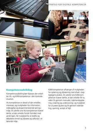 STRATEGI FOR DIGITALE KOMPETENCER
5
Kompetenceudvikling
Kompetenceudvikling bør tilpasses den enkel-
tes VIL- og KAN-kompetencer i den konkrete
situation.
VIL-kompetencer er drevet af den enkeltes
interesser, og muligheden for information,
inddragelse og eksperimenterende lærings-
miljø. At udvikle sine VIL-kompetencer kræver
derfor, at den enkelte forstår formålet med
ændringen, får mulighed for at drøfte og
debattere emnet og afprøve og udforske i et
lærende miljø.
KAN-kompetencer afhænger af muligheden
for oplæring og afprøvning med afsæt i dag-
ligdagens praksis. At udvikle sine KAN-kom-
petencer kræver derfor, at den enkelte får ny
viden (fx gennem manualer, sidemandsoplæ-
ring, e-læring og undervisning), og mulighed
for at prøve og øve sig (fx gennem vidende-
ling, sparring, accept af fejl).
 