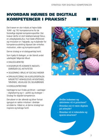 STRATEGI FOR DIGITALE KOMPETENCER
7
Det kræver en stor indsats at højne både
’KAN’- og ’VIL’-kompetencerne for de
forskellige digitale kompetenceprofiler. Det
kræver derfor et stort ledelsesmæssigt fokus,
en arbejdspladskultur, hvor både effektivitet
og innovation er i højsæde, og muligheder for
kompetenceudvikling tilpasset den enkeltes
motivation, viden og kompetenceprofil.
Denne strategi er et dialogværktøj hertil.
Som hjælp til dialogen, er der blandt andet
udarbejdet følgende tilbud:
•	DIALOGVÆRKTØJ
•	EKSEMPLER PÅ KONKRETE INDSATS-
	 OMRÅDER OG AKTIVITETER
•	VEJLEDNING I BRUG AF SOCIALE MEDIER
•	OPKVALIFICERING VIA KURSUSPORTALEN
	 MÅLRETTET HENHOLDSVIS AFVENTENDE,
	 TØVENDE, VELVILLIGE OG SELVKØRENDE
•	KONSULENTBISTAND
Værktøjerne kan findes på EKnet – værktøjer
– digitalisering og it – politik og strategier –
Strategi for digitale kompetencer.
Derudover er der allerede og bliver fortsat
igangsat en række initiativer i direktør-
områderne. Håbet er, at denne strategi kan
inspirere og bidrage hertil.
HVORDAN HØJNES DE DIGITALE
KOMPETENCER I PRAKSIS?
- 	Hvilke indsatser og
	 aktiviteter vil vi prioritere?
- 	Hvordan må vi være digitale
	 på arbejde?
- 	Hvordan vil vi videndele og
	 sparre smartere?
 