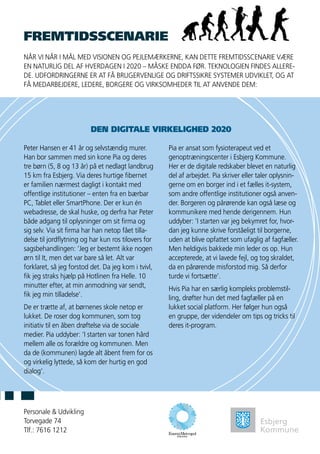 FREMTIDSSCENARIE
Personale & Udvikling
Torvegade 74
Tlf.: 7616 1212
NÅR VI NÅR I MÅL MED VISIONEN OG PEJLEMÆRKERNE, KAN DETTE FREMTIDSSCENARIE VÆRE
EN NATURLIG DEL AF HVERDAGEN I 2020 – MÅSKE ENDDA FØR. TEKNOLOGIEN FINDES ALLERE-
DE. UDFORDRINGERNE ER AT FÅ BRUGERVENLIGE OG DRIFTSSIKRE SYSTEMER UDVIKLET, OG AT
FÅ MEDARBEJDERE, LEDERE, BORGERE OG VIRKSOMHEDER TIL AT ANVENDE DEM:
Peter Hansen er 41 år og selvstændig murer.
Han bor sammen med sin kone Pia og deres
tre børn (5, 8 og 13 år) på et nedlagt landbrug
15 km fra Esbjerg. Via deres hurtige fibernet
er familien nærmest dagligt i kontakt med
offentlige institutioner – enten fra en bærbar
PC, Tablet eller SmartPhone. Der er kun én
webadresse, de skal huske, og derfra har Peter
både adgang til oplysninger om sit firma og
sig selv. Via sit firma har han netop fået tilla-
delse til jordflytning og har kun ros tilovers for
sagsbehandlingen: ’Jeg er bestemt ikke nogen
ørn til It, men det var bare så let. Alt var
forklaret, så jeg forstod det. Da jeg kom i tvivl,
fik jeg straks hjælp på Hotlinen fra Helle. 10
minutter efter, at min anmodning var sendt,
fik jeg min tilladelse’.
De er trætte af, at børnenes skole netop er
lukket. De roser dog kommunen, som tog
initiativ til en åben drøftelse via de sociale
medier. Pia uddyber: ’I starten var tonen hård
mellem alle os forældre og kommunen. Men
da de (kommunen) lagde alt åbent frem for os
og virkelig lyttede, så kom der hurtig en god
dialog’.
Pia er ansat som fysioterapeut ved et
genoptræningscenter i Esbjerg Kommune.
Her er de digitale redskaber blevet en naturlig
del af arbejdet. Pia skriver eller taler oplysnin-
gerne om en borger ind i et fælles it-system,
som andre offentlige institutioner også anven-
der. Borgeren og pårørende kan også læse og
kommunikere med hende derigennem. Hun
uddyber: ’I starten var jeg bekymret for, hvor-
dan jeg kunne skrive forståeligt til borgerne,
uden at blive opfattet som ufaglig af fagfæller.
Men heldigvis bakkede min leder os op. Hun
accepterede, at vi lavede fejl, og tog skraldet,
da en pårørende misforstod mig. Så derfor
turde vi fortsætte’.
Hvis Pia har en særlig kompleks problemstil-
ling, drøfter hun det med fagfæller på en
lukket social platform. Her følger hun også
en gruppe, der videndeler om tips og tricks til
deres it-program.
DEN DIGITALE VIRKELIGHED 2020
 