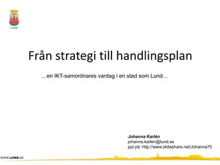 Från strategi till handlingsplan
  …en IKT-samordnares vardag i en stad som Lund…




                                 Johanna Karlén
                                 johanna.karlen@lund.se
                                 ppt på: http://www.slideshare.net/Johanna70
 