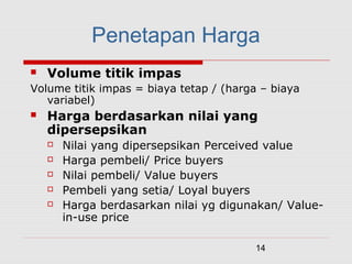 14
 Volume titik impas
Volume titik impas = biaya tetap / (harga – biaya
variabel)
 Harga berdasarkan nilai yang
dipersepsikan
 Nilai yang dipersepsikan Perceived value
 Harga pembeli/ Price buyers
 Nilai pembeli/ Value buyers
 Pembeli yang setia/ Loyal buyers
 Harga berdasarkan nilai yg digunakan/ Value-
in-use price
Penetapan Harga
 