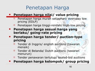 16
Penetapan Harga
 Penetapan harga nilai/ value pricing
 Penetapan harga murah setiaphari/ everyday low
pricing (EDLP)
 Penetapan harga tinggi-rendah/ high-low pricing
 Penetapan harga sesuai harga yang
berlaku/ going-rate pricing
 Penetapan harga tender/ auction-type
pricing
 Tender di Inggris/ english auctions (tawaran
menaik)
 Tender di Belanda/ Dutch auctions (tawaran
menurun)
 Tender penawaran tertutup/ sealed-bid auctions
 Penetapan harga kelompok/ group pricing
 