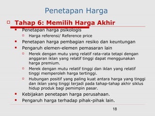 18
Penetapan Harga
 Tahap 6: Memilih Harga Akhir
 Penetapan harga psikologis
 Harga referensi/ Reference price
 Penetapan harga pembagian resiko dan keuntungan
 Pengaruh elemen-elemen pemasaran lain
 Merek dengan mutu yang relatif rata-rata tetapi dengan
anggaran iklan yang relatif tinggi dapat menggunakan
harga premium.
 Merek dengan mutu relatif tinggi dan iklan yang relatif
tinggi memperoleh harga tertinggi.
 Hubungan positif yang paling kuat antara harga yang tinggi
dan iklan yang tinggi terjadi pada tahap-tahap akhir siklus
hidup produk bagi pemimpin pasar.
 Kebijakan penetapan harga perusahaan.
 Pengaruh harga terhadap pihak-pihak lain.
 