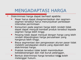 24
MENGADAPTASI HARGA
 Diskriminasi harga dapat berhasil apabila:
 Pasar harus dapat disegmentasikan dan segmen-
segmen tersebut harus menunjukkan perbedaan
intensitas permintaan
 Konsumen pada segmen harga lebih rendah tidak
dapat dapat menjual kembali produk tersebut kepada
segmen harga lebih tinggi.
 Pesaing tidak dapat menjual dengan harga yang lebih
rendah dibandingkan harga perusahaan yang
harganya lebih tinggi.
 Biaya segmentasi dan pengawasan aturan pasar tidak
melebihi pendapatan ekstra yang diperoleh dari
diskriminasi harga.
 Praktek tersebut tidak boleh menimbulkan
ketidaksenangan dan niat buruk pelanggan.
 Bentuk diskriminasi harga tersebut tidak boleh
melanggar hukum.
 