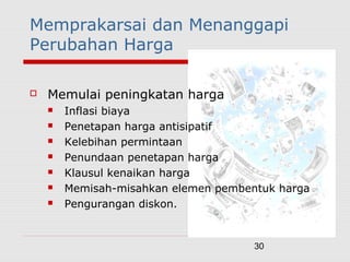 30
Memprakarsai dan Menanggapi
Perubahan Harga
 Memulai peningkatan harga
 Inflasi biaya
 Penetapan harga antisipatif
 Kelebihan permintaan
 Penundaan penetapan harga
 Klausul kenaikan harga
 Memisah-misahkan elemen pembentuk harga
 Pengurangan diskon.
 