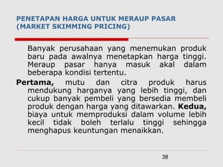 38
PENETAPAN HARGA UNTUK MERAUP PASAR
(MARKET SKIMMING PRICING)
Banyak perusahaan yang menemukan produk
baru pada awalnya menetapkan harga tinggi.
Meraup pasar hanya masuk akal dalam
beberapa kondisi tertentu.
Pertama, mutu dan citra produk harus
mendukung harganya yang lebih tinggi, dan
cukup banyak pembeli yang bersedia membeli
produk dengan harga yang ditawarkan. Kedua,
biaya untuk memproduksi dalam volume lebih
kecil tidak boleh terlalu tinggi sehingga
menghapus keuntungan menaikkan.
 