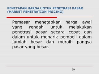 39
PENETAPAN HARGA UNTUK PENETRASI PASAR
(MARKET PENETRATION PRICING)
Pemasar menetapkan harga awal
yang rendah untuk melakukan
penetrasi pasar secara cepat dan
dalam-untuk menarik pembeli dalam
jumlah besar dan meraih pangsa
pasar yang besar.
 