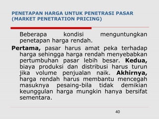 40
Beberapa kondisi menguntungkan
penetapan harga rendah.
Pertama, pasar harus amat peka terhadap
harga sehingga harga rendah menyebabkan
pertumbuhan pasar lebih besar. Kedua,
biaya produksi dan distribusi harus turun
jika volume penjualan naik. Akhirnya,
harga rendah harus membantu mencegah
masuknya pesaing-bila tidak demikian
keunggulan harga mungkin hanya bersifat
sementara.
PENETAPAN HARGA UNTUK PENETRASI PASAR
(MARKET PENETRATION PRICING)
 