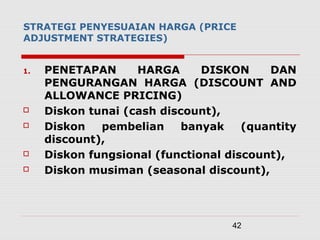 42
STRATEGI PENYESUAIAN HARGA (PRICE
ADJUSTMENT STRATEGIES)
1. PENETAPAN HARGA DISKON DAN
PENGURANGAN HARGA (DISCOUNT AND
ALLOWANCE PRICING)
 Diskon tunai (cash discount),
 Diskon pembelian banyak (quantity
discount),
 Diskon fungsional (functional discount),
 Diskon musiman (seasonal discount),
 