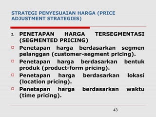 43
STRATEGI PENYESUAIAN HARGA (PRICE
ADJUSTMENT STRATEGIES)
2. PENETAPAN HARGA TERSEGMENTASI
(SEGMENTED PRICING)
 Penetapan harga berdasarkan segmen
pelanggan (customer-segment pricing).
 Penetapan harga berdasarkan bentuk
produk (product-form pricing).
 Penetapan harga berdasarkan lokasi
(location pricing).
 Penetapan harga berdasarkan waktu
(time pricing).
 