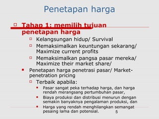 5
Penetapan harga
 Tahap 1: memilih tujuan
penetapan harga
 Kelangsungan hidup/ Survival
 Memaksimalkan keuntungan sekarang/
Maximize current profits
 Memaksimalkan pangsa pasar mereka/
Maximize their market share/
 Penetapan harga penetrasi pasar/ Market-
penetration pricing
 Terbaik apabila:
 Pasar sangat peka terhadap harga, dan harga
rendah merangsang pertumbuhan pasar,
 Biaya produksi dan distribusi menurun dengan
semakin banyaknya pengalaman produksi, dan
 Harga yang rendah menghilangkan semangat
pesaing lama dan potensial.
 