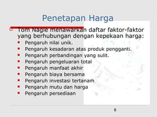 8
Penetapan Harga
 Tom Nagle menawarkan daftar faktor-faktor
yang berhubungan dengan kepekaan harga:
 Pengaruh nilai unik.
 Pengaruh kesadaran atas produk pengganti.
 Pengaruh perbandingan yang sulit.
 Pengaruh pengeluaran total
 Pengaruh manfaat akhir
 Pengaruh biaya bersama
 Pengaruh investasi tertanam
 Pengaruh mutu dan harga
 Pengaruh persediaan
 