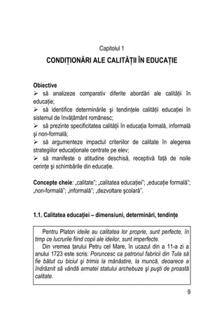 9
Capitolul 1
CONDIŢIONĂRI ALE CALITĂŢII ÎN EDUCAŢIE
Obiective
 să analizeze comparativ diferite abordări ale calităţii în
educaţie;
 să identifice determinările şi tendinţele calităţii educaţiei în
sistemul de învăţământ românesc;
 să prezinte specificitatea calităţii în educaţia formală, informală
şi non-formală;
 să argumenteze impactul criteriilor de calitate în alegerea
strategiilor educaţionale centrate pe elev;
 să manifeste o atitudine deschisă, receptivă faţă de noile
cerinţe şi schimbările din educaţie.
Concepte cheie: „calitate”; „calitatea educaţiei”; „educaţie formală”;
„non-formală”; „informală”; „dezvoltare şcolară”.
1.1. Calitatea educaţiei – dimensiuni, determinări, tendinţe
Pentru Platon ideile au calitatea lor proprie, sunt perfecte, în
timp ce lucrurile fiind copii ale ideilor, sunt imperfecte.
Din vremea ţarului Petru cel Mare, în ucazul din a 11-a zi a
anului 1723 este scris: Poruncesc ca patronul fabricii din Tula să
fie bătut cu biciul şi trimis la mănăstire, la muncă, deoarece a
îndrăznit să vândă armatei statului archebuze şi puşti de proastă
calitate.
 