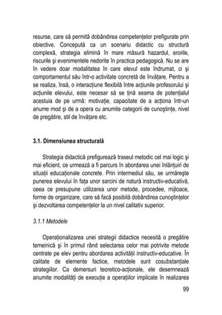 99
resurse, care să permită dobândirea competenţelor prefigurate prin
obiective. Concepută ca un scenariu didactic cu structură
complexă, strategia elimină în mare măsură hazardul, erorile,
riscurile şi evenimentele nedorite în practica pedagogică. Nu se are
în vedere doar modalitatea în care elevul este îndrumat, ci şi
comportamentul său într-o activitate concretă de învăţare. Pentru a
se realiza, însă, o interacţiune flexibilă între acţiunile profesorului şi
acţiunile elevului, este necesar să se ţină seama de potenţialul
acestuia de pe urmă: motivaţie, capacitate de a acţiona într-un
anume mod şi de a opera cu anumite categorii de cunoştinţe, nivel
de pregătire, stil de învăţare etc.
3.1. Dimensiunea structurală
Strategia didactică prefigurează traseul metodic cel mai logic şi
mai eficient, ce urmează a fi parcurs în abordarea unei înlănţuiri de
situaţii educaţionale concrete. Prin intermediul său, se urmăreşte
punerea elevului în faţa unor sarcini de natură instructiv-educativă,
ceea ce presupune utilizarea unor metode, procedee, mijloace,
forme de organizare, care să facă posibilă dobândirea cunoştinţelor
şi dezvoltarea competenţelor la un nivel calitativ superior.
3.1.1 Metodele
Operaţionalizarea unei strategii didactice necesită o pregătire
temeinică şi în primul rând selectarea celor mai potrivite metode
centrate pe elev pentru abordarea activităţii instructiv-educative. În
calitate de elemente factice, metodele sunt cosubstanţiale
strategiilor. Ca demersuri teoretico-acţionale, ele desemnează
anumite modalităţi de execuţie a operaţiilor implicate în realizarea
 