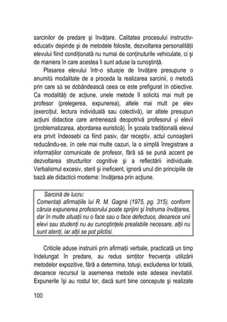100
sarcinilor de predare şi învăţare. Calitatea procesului instructiv-
educativ depinde şi de metodele folosite, dezvoltarea personalităţii
elevului fiind condiţionată nu numai de conţinuturile vehiculate, ci şi
de maniera în care acestea îi sunt aduse la cunoştinţă.
Plasarea elevului într-o situaţie de învăţare presupune o
anumită modalitate de a proceda la realizarea sarcinii, o metodă
prin care să se dobândească ceea ce este prefigurat în obiective.
Ca modalităţi de acţiune, unele metode îl solicită mai mult pe
profesor (prelegerea, expunerea), altele mai mult pe elev
(exerciţiul, lectura individuală sau colectivă), iar altele presupun
acţiuni didactice care antrenează deopotrivă profesorul şi elevii
(problematizarea, abordarea euristică). În şcoala tradiţională elevul
era privit îndeosebi ca fiind pasiv, dar receptiv, actul cunoaşterii
reducându-se, în cele mai multe cazuri, la o simplă înregistrare a
informaţiilor comunicate de profesor, fără să se pună accent pe
dezvoltarea structurilor cognitive şi a reflectării individuale.
Verbalismul excesiv, steril şi ineficient, ignoră unul din principiile de
bază ale didacticii moderne: învăţarea prin acţiune.
Sarcină de lucru:
Comentaţi afirmaţiile lui R. M. Gagné (1975, pg. 315), conform
căruia expunerea profesorului poate sprijini şi îndruma învăţarea,
dar în multe situaţii nu o face sau o face defectuos, deoarece unii
elevi sau studenţi nu au cunoştinţele prealabile necesare, alţii nu
sunt atenţi, iar alţii se pot plictisi.
Criticile aduse instruirii prin afirmaţii verbale, practicată un timp
îndelungat în predare, au redus simţitor frecvenţa utilizării
metodelor expozitive, fără a determina, totuşi, excluderea lor totală,
deoarece recursul la asemenea metode este adesea inevitabil.
Expunerile îşi au rostul lor, dacă sunt bine concepute şi realizate
 