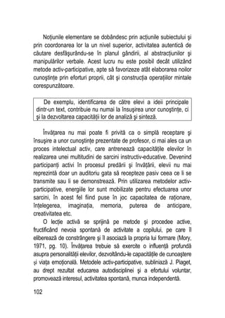 102
Noţiunile elementare se dobândesc prin acţiunile subiectului şi
prin coordonarea lor la un nivel superior, activitatea autentică de
căutare desfăşurându-se în planul gândirii, al abstracţiunilor şi
manipulărilor verbale. Acest lucru nu este posibil decât utilizând
metode activ-participative, apte să favorizeze atât elaborarea noilor
cunoştinţe prin eforturi proprii, cât şi construcţia operaţiilor mintale
corespunzătoare.
De exemplu, identificarea de către elevi a ideii principale
dintr-un text, contribuie nu numai la însuşirea unor cunoştinţe, ci
şi la dezvoltarea capacităţii lor de analiză şi sinteză.
Învăţarea nu mai poate fi privită ca o simplă receptare şi
însuşire a unor cunoştinţe prezentate de profesor, ci mai ales ca un
proces intelectual activ, care antrenează capacităţile elevilor în
realizarea unei multitudini de sarcini instructiv-educative. Devenind
participanţi activi în procesul predării şi învăţării, elevii nu mai
reprezintă doar un auditoriu gata să recepteze pasiv ceea ce li se
transmite sau li se demonstrează. Prin utilizarea metodelor activ-
participative, energiile lor sunt mobilizate pentru efectuarea unor
sarcini, în acest fel fiind puse în joc capacitatea de raţionare,
înţelegerea, imaginaţia, memoria, puterea de anticipare,
creativitatea etc.
O lecţie activă se sprijină pe metode şi procedee active,
fructificând nevoia spontană de activitate a copilului, pe care îl
eliberează de constrângere şi îl asociază la propria lui formare (Mory,
1971, pg. 10). Învăţarea trebuie să exercite o influenţă profundă
asupra personalităţii elevilor, dezvoltându-le capacităţile de cunoaştere
şi viaţa emoţională. Metodele activ-participative, subliniază J. Piaget,
au drept rezultat educarea autodisciplinei şi a efortului voluntar,
promovează interesul, activitatea spontană, munca independentă.
 