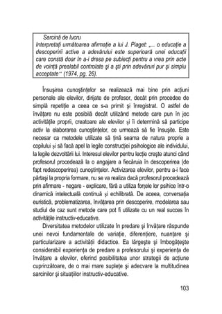103
Sarcină de lucru
Interpretaţi următoarea afirmaţie a lui J. Piaget: „... o educaţie a
descoperirii active a adevărului este superioară unei educaţii
care constă doar în a-i dresa pe subiecţi pentru a vrea prin acte
de voinţă prealabil controlate şi a şti prin adevăruri pur şi simplu
acceptate“ (1974, pg. 26).
Însuşirea cunoştinţelor se realizează mai bine prin acţiuni
personale ale elevilor, dirijate de profesor, decât prin procedee de
simplă repetiţie a ceea ce s-a primit şi înregistrat. O astfel de
învăţare nu este posibilă decât utilizând metode care pun în joc
activităţile proprii, creatoare ale elevilor şi îi determină să participe
activ la elaborarea cunoştinţelor, ce urmează să fie însuşite. Este
necesar ca metodele utilizate să ţină seama de natura proprie a
copilului şi să facă apel la legile construcţiei psihologice ale individului,
la legile dezvoltării lui. Interesul elevilor pentru lecţie creşte atunci când
profesorul procedează la o angajare a fiecăruia în descoperirea (de
fapt redescoperirea) cunoştinţelor. Activizarea elevilor, pentru a-i face
părtaşi la propria formare, nu se va realiza dacă profesorul procedează
prin afirmare - negare - explicare, fără a utiliza forţele lor psihice într-o
dinamică intelectuală continuă şi echilibrată. De aceea, conversaţia
euristică, problematizarea, învăţarea prin descoperire, modelarea sau
studiul de caz sunt metode care pot fi utilizate cu un real succes în
activităţile instructiv-educative.
Diversitatea metodelor utilizate în predare şi învăţare răspunde
unei nevoi fundamentale de variaţie, diferenţiere, nuanţare şi
particularizare a activităţii didactice. Ea lărgeşte şi îmbogăţeşte
considerabil experienţa de predare a profesorului şi experienţa de
învăţare a elevilor, oferind posibilitatea unor strategii de acţiune
cuprinzătoare, de o mai mare supleţe şi adecvare la multitudinea
sarcinilor şi situaţiilor instructiv-educative.
 