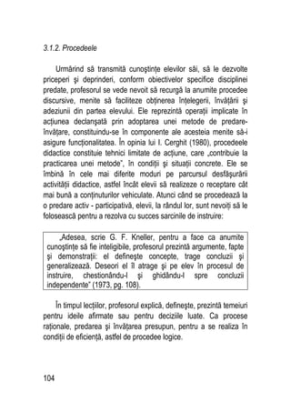 104
3.1.2. Procedeele
Urmărind să transmită cunoştinţe elevilor săi, să le dezvolte
priceperi şi deprinderi, conform obiectivelor specifice disciplinei
predate, profesorul se vede nevoit să recurgă la anumite procedee
discursive, menite să faciliteze obţinerea înţelegerii, învăţării şi
adeziunii din partea elevului. Ele reprezintă operaţii implicate în
acţiunea declanşată prin adoptarea unei metode de predare-
învăţare, constituindu-se în componente ale acesteia menite să-i
asigure funcţionalitatea. În opinia lui I. Cerghit (1980), procedeele
didactice constituie tehnici limitate de acţiune, care „contribuie la
practicarea unei metode”, în condiţii şi situaţii concrete. Ele se
îmbină în cele mai diferite moduri pe parcursul desfăşurării
activităţii didactice, astfel încât elevii să realizeze o receptare cât
mai bună a conţinuturilor vehiculate. Atunci când se procedează la
o predare activ - participativă, elevii, la rândul lor, sunt nevoiţi să le
folosească pentru a rezolva cu succes sarcinile de instruire:
„Adesea, scrie G. F. Kneller, pentru a face ca anumite
cunoştinţe să fie inteligibile, profesorul prezintă argumente, fapte
şi demonstraţii: el defineşte concepte, trage concluzii şi
generalizează. Deseori el îl atrage şi pe elev în procesul de
instruire, chestionându-l şi ghidându-l spre concluzii
independente” (1973, pg. 108).
În timpul lecţiilor, profesorul explică, defineşte, prezintă temeiuri
pentru ideile afirmate sau pentru deciziile luate. Ca procese
raţionale, predarea şi învăţarea presupun, pentru a se realiza în
condiţii de eficienţă, astfel de procedee logice.
 