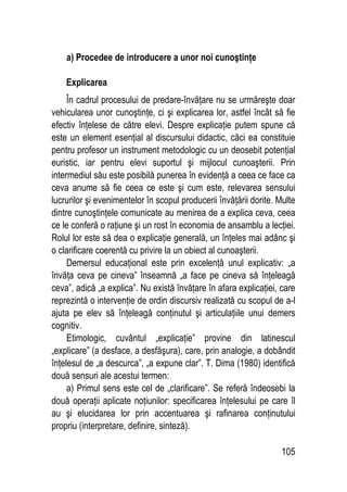 105
a) Procedee de introducere a unor noi cunoştinţe
Explicarea
În cadrul procesului de predare-învăţare nu se urmăreşte doar
vehicularea unor cunoştinţe, ci şi explicarea lor, astfel încât să fie
efectiv înţelese de către elevi. Despre explicaţie putem spune că
este un element esenţial al discursului didactic, căci ea constituie
pentru profesor un instrument metodologic cu un deosebit potenţial
euristic, iar pentru elevi suportul şi mijlocul cunoaşterii. Prin
intermediul său este posibilă punerea în evidenţă a ceea ce face ca
ceva anume să fie ceea ce este şi cum este, relevarea sensului
lucrurilor şi evenimentelor în scopul producerii învăţării dorite. Multe
dintre cunoştinţele comunicate au menirea de a explica ceva, ceea
ce le conferă o raţiune şi un rost în economia de ansamblu a lecţiei.
Rolul lor este să dea o explicaţie generală, un înţeles mai adânc şi
o clarificare coerentă cu privire la un obiect al cunoaşterii.
Demersul educaţional este prin excelenţă unul explicativ: „a
învăţa ceva pe cineva” înseamnă „a face pe cineva să înţeleagă
ceva”, adică „a explica”. Nu există învăţare în afara explicaţiei, care
reprezintă o intervenţie de ordin discursiv realizată cu scopul de a-l
ajuta pe elev să înţeleagă conţinutul şi articulaţiile unui demers
cognitiv.
Etimologic, cuvântul „explicaţie” provine din latinescul
„explicare” (a desface, a desfăşura), care, prin analogie, a dobândit
înţelesul de „a descurca”, „a expune clar”. T. Dima (1980) identifică
două sensuri ale acestui termen:
a) Primul sens este cel de „clarificare”. Se referă îndeosebi la
două operaţii aplicate noţiunilor: specificarea înţelesului pe care îl
au şi elucidarea lor prin accentuarea şi rafinarea conţinutului
propriu (interpretare, definire, sinteză).
 