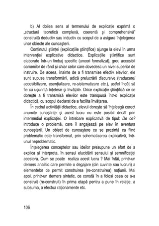 106
b) Al doilea sens al termenului de explicaţie exprimă o
„structură teoretică complexă, coerentă şi comprehensivă”
construită deductiv sau inductiv cu scopul de a asigura înţelegerea
unor obiecte ale cunoaşterii.
Conţinutul ştiinţei (explicaţiile ştiinţifice) ajunge la elevi în urma
intervenţiei explicative didactice. Explicaţiile ştiinţifice sunt
elaborate într-un limbaj specific (uneori formalizat), greu accesibil
oamenilor de rând şi chiar celor care dovedesc un nivel superior de
instruire. De aceea, înainte de a fi transmise efectiv elevilor, ele
sunt supuse transformării, adică prelucrării discursive (traducere/
accesibilizare, esenţializare, re-sistematizare etc.), astfel încât să
fie cu uşurinţă înţelese şi învăţate. Orice explicaţie ştiinţifică ce se
doreşte a fi transmisă elevilor este transpusă într-o explicaţie
didactică, cu scopul declarat de a facilita învăţarea.
În cadrul activităţii didactice, elevul doreşte să înţeleagă corect
anumite cunoştinţe şi acest lucru nu este posibil decât prin
intermediul explicaţiei. O întrebare explicativă de tipul: De ce?
introduce o problemă, care îl angajează pe elev în aventura
cunoaşterii. Un obiect de cunoaştere ce se prezintă ca fiind
problematic este transformat, prin schematizarea explicativă, într-
unul neproblematic.
Înţelegerea conceptelor sau ideilor presupune un efort de a
explica şi interpreta, în sensul elucidării sensului şi semnificaţiei
acestora. Cum se poate realiza acest lucru ? Mai întâi, printr-un
demers analitic care permite o degajare (din cuvinte sau lucruri) a
elementelor ce permit construirea (re-construirea) noţiunii. Mai
apoi, printr-un demers sintetic, ce constă în a folosi ceea ce s-a
construit (re-construit) în prima etapă pentru a pune în relaţie, a
subsuma, a efectua raţionamente etc.
 
