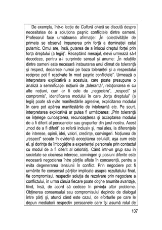 107
De exemplu, într-o lecţie de Cultură civică se discută despre
necesitatea de a soluţiona paşnic conflictele dintre oameni.
Profesorul face următoarea afirmaţie: „În colectivităţile de
primate se observă impunerea prin forţă a dominaţiei celui
puternic. Omul are, însă, puterea de a înlocui dreptul forţei prin
forţa dreptului (a legii)”. Receptând mesajul, elevii urmează să-l
decodeze, pentru a-i surprinde sensul şi anume: „În relaţiile
dintre oameni este necesară instaurarea unui climat de toleranţă
şi respect, deoarece numai pe baza toleranţei şi a respectului
reciproc pot fi rezolvate în mod paşnic conflictele”. Urmează o
interpretare explicativă a acestuia, care poate presupune o
analiză a semnificaţiei noţiunii de „toleranţă”, relaţionarea ei cu
alte noţiuni, cum ar fi cele de „negociere”, „respect” şi
compromis”, identificarea modului în care „forţa dreptului” (a
legii) poate să evite manifestările agresive, explicitarea modului
în care pot apărea manifestările de intoleranţă etc. Pe scurt,
interpretarea explicativă ar putea fi următoarea: „Prin toleranţă
se înţelege cunoaşterea, recunoaşterea şi acceptarea modului
de a fi diferit al persoanelor sau grupurilor din jurul nostru. Acest
„mod de a fi diferit” se referă inclusiv şi, mai ales, la diferenţele
de interese, opinii, idei, valori, credinţe, convingeri. Noţiunea de
„respect” scoate în evidenţă acceptarea celuilalt, aşa cum este
el, şi dorinţa de îmbogăţire a experienţei personale prin contactul
cu modul de a fi diferit al celorlalţi. Când într-un grup sau în
societate se ciocnesc interese, convingeri şi pasiuni diferite este
necesară negocierea între părţile aflate în concurenţă, pentru a
evita degenerarea tensiunii în conflict. Prin negociere pot fi
urmărite fie consensul părţilor implicate asupra rezultatului final,
fie compromisul, respectiv soluţia de rezolvare prin negociere a
conflictului, în urma căruia fiecare poate obţine anumite avantaje,
fiind, însă, de acord să cedeze în privinţa altor probleme.
Obţinerea consensului sau compromisului depinde de dialogul
între părţi şi, atunci când este cazul, de eforturile pe care le
depun mediatorii respectiv persoanele care îşi asumă rolul de
 
