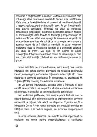 108
conciliere a părţilor aflate în conflict”. Judecata de valoare la care
pot ajunge elevii în urma unui astfel de demers este următoarea:
„Este bine ca în relaţiile dintre ei, oamenii să manifeste toleranţă
şi respect reciproc, pentru că numai în acest fel pot fi rezolvate în
mod paşnic conflictele”. Urmează ca elevii să conceapă
consecinţele (implicaţiile) informaţiei dobândite: „Dacă în relaţiile
cu semenii noştri dăm dovadă de toleranţă şi respect reuşim să
evităm conflictele, altfel vom ajunge la intoleranţă, respectiv la
incapacitatea sau lipsa de voinţă de a cunoaşte, recunoaşte şi
accepta modul de a fi diferit al celorlalţi. În cazuri extreme,
intoleranţa duce la încălcarea libertăţii şi a demnităţii celorlalţi
sau chiar la crimă”. Mai apoi, ei vor încerca să aplice
cunoştinţele dobândite identificând cazuri de intoleranţă cu care
s-au confruntat în viaţa cotidiană sau vor realiza un joc de rol pe
grupe.
Într-o activitate de predare-învăţare, orice enunţ care suscită
interogaţii din partea elevilor, provocate de noutatea conţinutului
ideatic, neînţelegere, nedumerire, reţinere în a-l accepta etc., poate
declanşa o secvenţă explicativă. În construirea ei, precizează M.
Tuţescu (1998), converg două demersuri distincte:
a) Un demers interpretativ, suscitat printr-o întrebare şi care
constă în a cerceta o raţiune pentru situaţia respectivă (explanans-
ul); se trece, în acest fel, de la singularitate la generalitate;
b) Un demers justificativ, care conţine probe factuale sau de
natură deductivă şi în care se arată de ce explicandum-ul devine o
consecinţă a raţiunii date (dacă se răspunde P pentru că Q la
întrebarea De ce P? un număr oarecare de propoziţii teoretice se
înlănţuie pentru a se deduce originea unui fenomen, comportament
etc.).
În orice activitate didactică, se resimte nevoia imperioasă de
explicare, nu numai pentru dezambiguizarea şi clarificarea
 