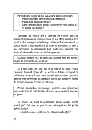10
Conceptul de calitate are o varietate de definiţii, ceea ce
ilustrează faptul că este perceput diferit de la o etapă la alta şi de la
o ţară la alta. Într-o perioadă de timp, calitatea a fost considerată un
atribut; alteori a fost asemănată cu nivel de excelenţă; un timp a
fost echivalentă cu calificativele bun, foarte bun, excelent; mai
târziu a fost considerată ca un nivel de apreciere.
El a fost folosit din cele mai vechi timpuri de către Platon,
Democrit, Aristotel, Hegel etc. În secolul al XX-lea conceptul de
calitate s-a remarcat în mai multe domenii socio-umane, ducând la
apariţia unor semnificaţii şi accepţiuni diferite ale calităţii în funcţie
de specificul acestor domenii de activitate.
Cu timpul, s-a ajuns la constituirea ştiinţei calităţii, numită
„calitologie”. Cei care au pus bazele calitologiei au dat şi alte
definiţii calităţii:
• Joseph Juran – „aptitudini de utilizare/întrebuinţare”;
Cuvântul calitate vine din latinescul qualitas care are semni-
ficaţia de proprietate sau fel de a fi.
Potrivit standardului terminologic, calitatea este aptitudinea
unui ansamblu de caracteristici intrinseci de a satisface anumite
exigenţe.
Pornind de la textele de mai sus, apar o serie de întrebări:
 Poate fi calitatea echivalentă cu perfecţiunea?
 Poate avea calitatea atribute?
 Care sunt implicaţiile calităţii în general în viaţa socială şi
în special în educaţie?
 