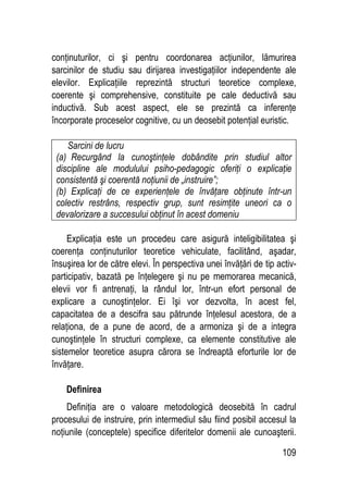 109
conţinuturilor, ci şi pentru coordonarea acţiunilor, lămurirea
sarcinilor de studiu sau dirijarea investigaţiilor independente ale
elevilor. Explicaţiile reprezintă structuri teoretice complexe,
coerente şi comprehensive, constituite pe cale deductivă sau
inductivă. Sub acest aspect, ele se prezintă ca inferenţe
încorporate proceselor cognitive, cu un deosebit potenţial euristic.
Sarcini de lucru
(a) Recurgând la cunoştinţele dobândite prin studiul altor
discipline ale modulului psiho-pedagogic oferiţi o explicaţie
consistentă şi coerentă noţiunii de „instruire”;
(b) Explicaţi de ce experienţele de învăţare obţinute într-un
colectiv restrâns, respectiv grup, sunt resimţite uneori ca o
devalorizare a succesului obţinut în acest domeniu
Explicaţia este un procedeu care asigură inteligibilitatea şi
coerenţa conţinuturilor teoretice vehiculate, facilitând, aşadar,
însuşirea lor de către elevi. În perspectiva unei învăţări de tip activ-
participativ, bazată pe înţelegere şi nu pe memorarea mecanică,
elevii vor fi antrenaţi, la rândul lor, într-un efort personal de
explicare a cunoştinţelor. Ei îşi vor dezvolta, în acest fel,
capacitatea de a descifra sau pătrunde înţelesul acestora, de a
relaţiona, de a pune de acord, de a armoniza şi de a integra
cunoştinţele în structuri complexe, ca elemente constitutive ale
sistemelor teoretice asupra cărora se îndreaptă eforturile lor de
învăţare.
Definirea
Definiţia are o valoare metodologică deosebită în cadrul
procesului de instruire, prin intermediul său fiind posibil accesul la
noţiunile (conceptele) specifice diferitelor domenii ale cunoaşterii.
 