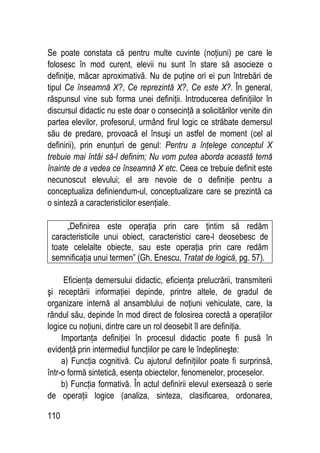 110
Se poate constata că pentru multe cuvinte (noţiuni) pe care le
folosesc în mod curent, elevii nu sunt în stare să asocieze o
definiţie, măcar aproximativă. Nu de puţine ori ei pun întrebări de
tipul Ce înseamnă X?, Ce reprezintă X?, Ce este X?. În general,
răspunsul vine sub forma unei definiţii. Introducerea definiţiilor în
discursul didactic nu este doar o consecinţă a solicitărilor venite din
partea elevilor, profesorul, urmând firul logic ce străbate demersul
său de predare, provoacă el însuşi un astfel de moment (cel al
definirii), prin enunţuri de genul: Pentru a înţelege conceptul X
trebuie mai întâi să-l definim; Nu vom putea aborda această temă
înainte de a vedea ce înseamnă X etc. Ceea ce trebuie definit este
necunoscut elevului; el are nevoie de o definiţie pentru a
conceptualiza definiendum-ul, conceptualizare care se prezintă ca
o sinteză a caracteristicilor esenţiale.
„Definirea este operaţia prin care ţintim să redăm
caracteristicile unui obiect, caracteristici care-l deosebesc de
toate celelalte obiecte, sau este operaţia prin care redăm
semnificaţia unui termen” (Gh. Enescu, Tratat de logică, pg. 57).
Eficienţa demersului didactic, eficienţa prelucrării, transmiterii
şi receptării informaţiei depinde, printre altele, de gradul de
organizare internă al ansamblului de noţiuni vehiculate, care, la
rândul său, depinde în mod direct de folosirea corectă a operaţiilor
logice cu noţiuni, dintre care un rol deosebit îl are definiţia.
Importanţa definiţiei în procesul didactic poate fi pusă în
evidenţă prin intermediul funcţiilor pe care le îndeplineşte:
a) Funcţia cognitivă. Cu ajutorul definiţiilor poate fi surprinsă,
într-o formă sintetică, esenţa obiectelor, fenomenelor, proceselor.
b) Funcţia formativă. În actul definirii elevul exersează o serie
de operaţii logice (analiza, sinteza, clasificarea, ordonarea,
 