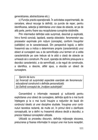 111
generalizarea, abstractizarea etc.).
c) Funcţia practic-operaţională. În activitatea experimentală, de
cercetare, elevul recurge la definiţii, ca puncte de reper, pentru
identificarea, selecţia şi delimitarea unor clase de obiecte, iar pe de
altă parte, pentru fixare sau recapitularea cunoştinţe dobândite.
Prin intermediul definiţiei este surprinsă, descrisă şi explicată,
într-o formă concisă, lapidară, esenţa obiectelor, fenomenelor sau
proceselor exprimate prin noţiuni (concepte), conform însuşirilor
(calităţilor) ce le caracterizează. Din perspectivă logică, a defini
înseamnă sau a indica o determinare proprie (caracteristică) unui
obiect al cunoaşterii sau a da semnificaţia unui termen ori a arăta
caracteristicile pe care trebuie să le aibă o clasă de obiecte ce
urmează să o construim. Pe scurt, operaţia de definire presupune a
dezvălui caracteristici, a da semnificaţii, a da reguli de construcţie,
a identifica, a descrie, altfel spus, a elucida un obiect de
cunoaştere.
Sarcini de lucru
(a) Încercaţi să surprindeţi aspectele esenţiale ale fenomenului
educaţional construind o definiţie personalizată;
(b) Definiţi conceptul de „învăţare autodirijată”.
Concentrând o informaţie necesară şi suficientă pentru
explicitarea unui obiect de cunoaştere, definiţia ajută la o mai bună
înţelegere şi la o mai bună însuşire a noţiunilor de bază din
conţinutul ideatic al unei discipline studiate. Însuşirea unor conţi-
nuturi teoretice reclamă, de multe ori, în primul rând o clarificare
conceptuală, iar a defini nu înseamnă altceva decât a dezvălui, a
preciza înţelesul conceptelor utilizate.
Utilizată ca procedeu discursiv, definiţia mijloceşte stocarea,
prelucrarea şi fixarea informaţiei în scopul unei mai bune receptări,
 