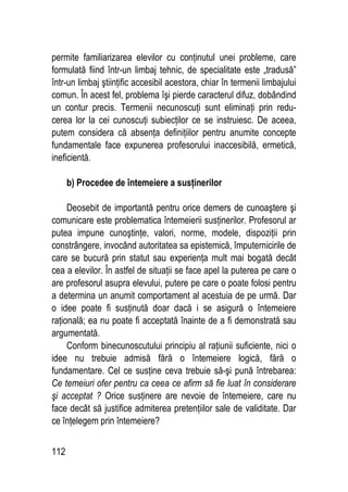 112
permite familiarizarea elevilor cu conţinutul unei probleme, care
formulată fiind într-un limbaj tehnic, de specialitate este „tradusă”
într-un limbaj ştiinţific accesibil acestora, chiar în termenii limbajului
comun. În acest fel, problema îşi pierde caracterul difuz, dobândind
un contur precis. Termenii necunoscuţi sunt eliminaţi prin redu-
cerea lor la cei cunoscuţi subiecţilor ce se instruiesc. De aceea,
putem considera că absenţa definiţiilor pentru anumite concepte
fundamentale face expunerea profesorului inaccesibilă, ermetică,
ineficientă.
b) Procedee de întemeiere a susţinerilor
Deosebit de importantă pentru orice demers de cunoaştere şi
comunicare este problematica întemeierii susţinerilor. Profesorul ar
putea impune cunoştinţe, valori, norme, modele, dispoziţii prin
constrângere, invocând autoritatea sa epistemică, împuternicirile de
care se bucură prin statut sau experienţa mult mai bogată decât
cea a elevilor. În astfel de situaţii se face apel la puterea pe care o
are profesorul asupra elevului, putere pe care o poate folosi pentru
a determina un anumit comportament al acestuia de pe urmă. Dar
o idee poate fi susţinută doar dacă i se asigură o întemeiere
raţională; ea nu poate fi acceptată înainte de a fi demonstrată sau
argumentată.
Conform binecunoscutului principiu al raţiunii suficiente, nici o
idee nu trebuie admisă fără o întemeiere logică, fără o
fundamentare. Cel ce susţine ceva trebuie să-şi pună întrebarea:
Ce temeiuri ofer pentru ca ceea ce afirm să fie luat în considerare
şi acceptat ? Orice susţinere are nevoie de întemeiere, care nu
face decât să justifice admiterea pretenţiilor sale de validitate. Dar
ce înţelegem prin întemeiere?
 