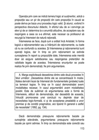 113
Operaţia prin care se indică temeiul logic al susţinerilor, adică o
propoziţie sau un şir de propoziţii din care propoziţia în cauză se
poate deriva pe baza unui procedeu logic valid. Şi atunci, vorbind în
perspectiva discursului didactic, în efortul său de a-i convinge pe
elevi şi de a-i determina la o anumită atitudine, de acceptare sau de
respingere a ceea ce s-a afirmat, este necesar ca profesorul să
recurgă la întemeieri de natură raţională.
Întemeierea se face, după cum a arătat încă Aristotel, în forma
logică a raţionamentelor sau a înlănţuirii de raţionamente, cu toate
că nu se confundă cu acestea. Şi întemeierea şi raţionamentul sunt
operaţii logice, dar în timp ce prin raţionament se extinde
cunoaşterea în raport cu propoziţiile date, întemeierea este menită
doar să asigure satisfacerea sau respingerea pretenţiilor de
validitate legate de acestea. Întemeierea enunţurilor se poate
realiza fie prin demonstraţii, fie prin argumentare.
Dacă demonstraţia presupune raţionamente bazate pe
cunoştinţe adevărate, argumentarea presupune raţionamente
bazate pe opinii admise. În timp ce demonstraţia este corectă sau
A. Marga explicitează deosebirea dintre cele două procedee în
felul următor: „Deosebirea dintre ele se concentrează în moda-
litatea derivării tezei de întemeiat din fundamentele (probele) luate
ca temeiuri logice. În timp ce în cazul demonstraţiei avem
modalitatea necesar, în cazul argumentării avem modalitatea
posibil. Este de subliniat că argumentarea este o formă de
întemeiere, alături de demonstraţie, dar deosebită de aceasta,
întrucât promovarea unei concluzii nu depinde doar de
necesitatea logic-formală, ci şi de acceptarea prealabilă a unor
premise şi de condiţii pragmatice, aici lipsind în general o astfel
de necesitate” (1992, pg. 134).
 