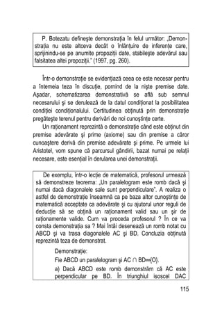 115
Într-o demonstraţie se evidenţiază ceea ce este necesar pentru
a întemeia teza în discuţie, pornind de la nişte premise date.
Aşadar, schematizarea demonstrativă se află sub semnul
necesarului şi se derulează de la datul condiţionat la posibilitatea
condiţiei condiţionalului. Certitudinea obţinută prin demonstraţie
pregăteşte terenul pentru derivări de noi cunoştinţe certe.
Un raţionament reprezintă o demonstraţie când este obţinut din
premise adevărate şi prime (axiome) sau din premise a căror
cunoaştere derivă din premise adevărate şi prime. Pe urmele lui
Aristotel, vom spune că parcursul gândirii, bazat numai pe relaţii
necesare, este esenţial în derularea unei demonstraţii.
De exemplu, într-o lecţie de matematică, profesorul urmează
să demonstreze teorema: „Un paralelogram este romb dacă şi
numai dacă diagonalele sale sunt perpendiculare”. A realiza o
astfel de demonstraţie înseamnă ca pe baza altor cunoştinţe de
matematică acceptate ca adevărate şi cu ajutorul unor reguli de
deducţie să se obţină un raţionament valid sau un şir de
raţionamente valide. Cum va proceda profesorul ? În ce va
consta demonstraţia sa ? Mai întâi desenează un romb notat cu
ABCD şi va trasa diagonalele AC şi BD. Concluzia obţinută
reprezintă teza de demonstrat.
Demonstraţie:
Fie ABCD un paralelogram şi AC ∩ BD═{O}.
a) Dacă ABCD este romb demonstrăm că AC este
perpendicular pe BD. În triunghiul isoscel DAC
P. Botezatu defineşte demonstraţia în felul următor: „Demon-
straţia nu este altceva decât o înlănţuire de inferenţe care,
sprijinindu-se pe anumite propoziţii date, stabileşte adevărul sau
falsitatea altei propoziţii.” (1997, pg. 260).
 